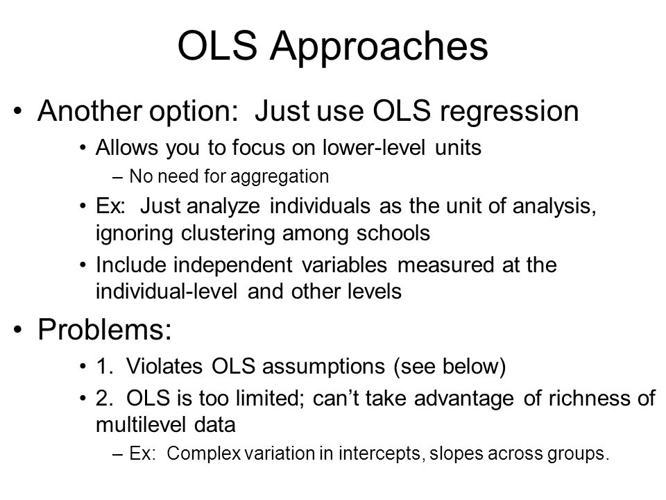 OLS Approaches Another option: Just use OLS regression Allows you to focus on lower-level units –No need for aggregation Ex: Just analyze individuals as the unit of analysis, ignoring clustering among schools Include independent variables measured at the individual-level and other levels Problems: 1.