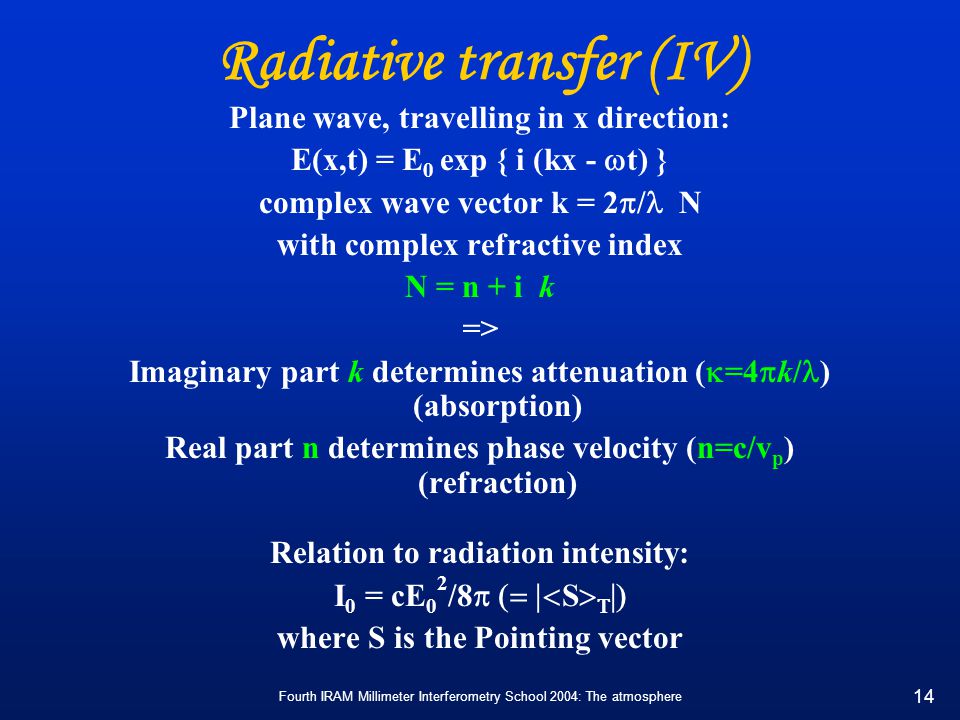 Fourth IRAM Millimeter Interferometry School 2004: The atmosphere 14 Radiative transfer (IV) Plane wave, travelling in x direction: E(x,t) = E 0 exp { i (kx -  t) } complex wave vector k = 2  / N with complex refractive index N = n + i k => Imaginary part k determines attenuation (  =4  k/ ) (absorption) Real part n determines phase velocity (n=c/v p ) (refraction) Relation to radiation intensity: I 0 = cE 0 2 /8  S    where S is the Pointing vector