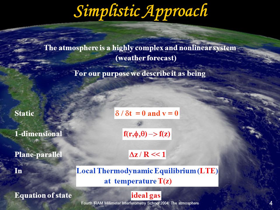 Fourth IRAM Millimeter Interferometry School 2004: The atmosphere 4 Simplistic Approach The atmosphere is a highly complex and nonlinear system (weather forecast) For our purpose we describe it as being Static  t = 0  and v = 0 1-dimensional f(r,  )  f(z) Plane-parallel  z / R << 1 In Local Thermodynamic Equilibrium (LTE) at temperature T(z) Equation of state ideal gas