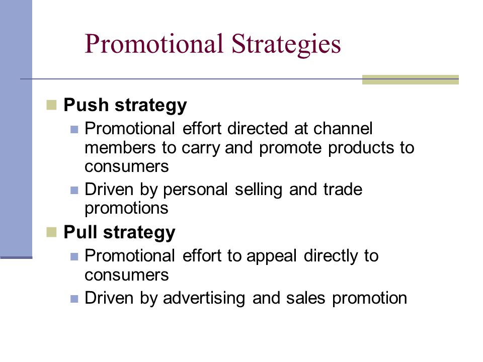 Promotional Strategies Push strategy Promotional effort directed at channel members to carry and promote products to consumers Driven by personal selling and trade promotions Pull strategy Promotional effort to appeal directly to consumers Driven by advertising and sales promotion
