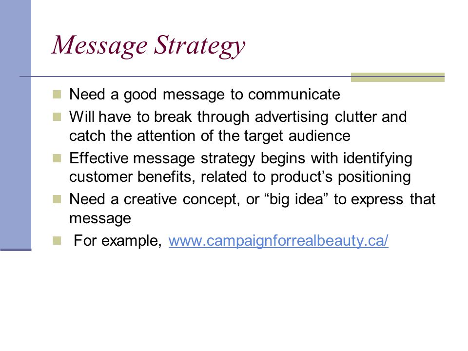 Message Strategy Need a good message to communicate Will have to break through advertising clutter and catch the attention of the target audience Effective message strategy begins with identifying customer benefits, related to product’s positioning Need a creative concept, or big idea to express that message For example,