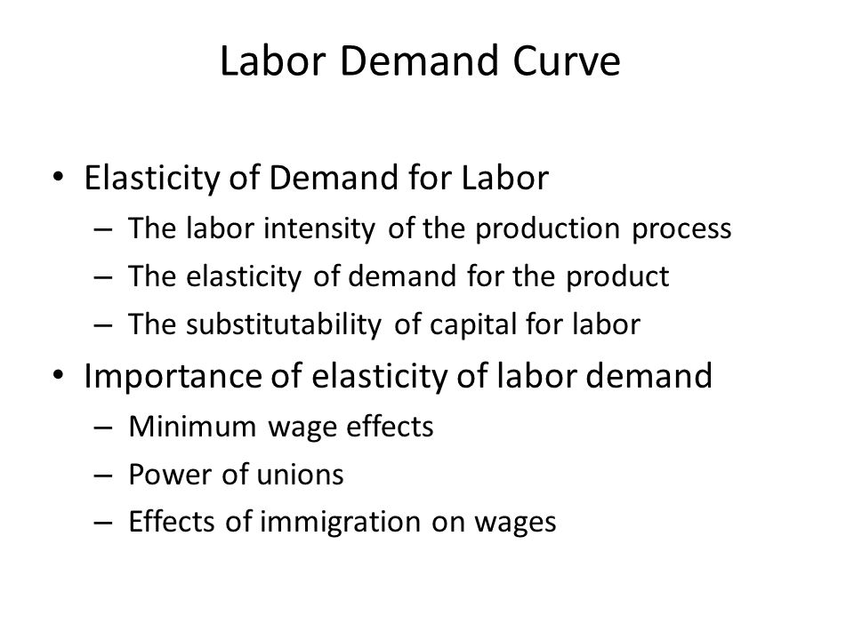 Labor Demand Curve Elasticity of Demand for Labor – The labor intensity of the production process – The elasticity of demand for the product – The substitutability of capital for labor Importance of elasticity of labor demand – Minimum wage effects – Power of unions – Effects of immigration on wages