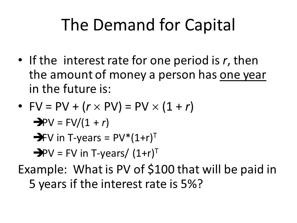 The Demand for Capital If the interest rate for one period is r, then the amount of money a person has one year in the future is: FV = PV + (r  PV) = PV  (1 + r)  PV = FV/(1 + r)  FV in T-years = PV*(1+r) T  PV = FV in T-years/ (1+r) T Example: What is PV of $100 that will be paid in 5 years if the interest rate is 5%