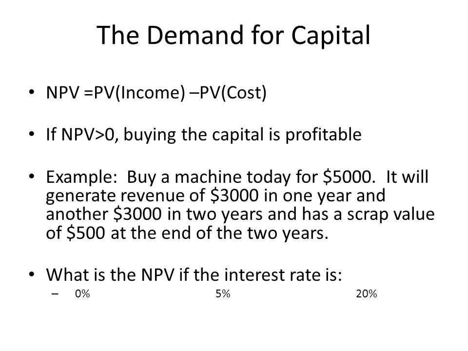 The Demand for Capital NPV =PV(Income) –PV(Cost) If NPV>0, buying the capital is profitable Example: Buy a machine today for $5000.