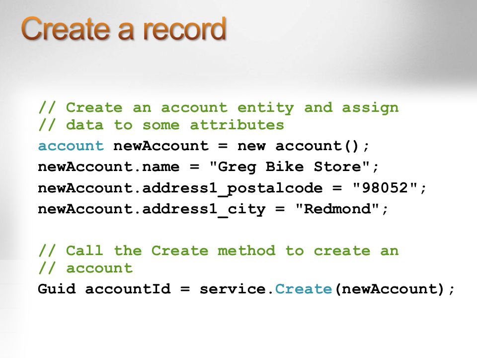 // Create an account entity and assign // data to some attributes account newAccount = new account(); newAccount.name = Greg Bike Store ; newAccount.address1_postalcode = ; newAccount.address1_city = Redmond ; // Call the Create method to create an // account Guid accountId = service.Create(newAccount);