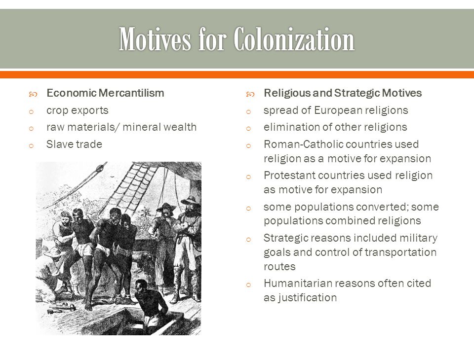  Economic Mercantilism o crop exports o raw materials/ mineral wealth o Slave trade  Religious and Strategic Motives o spread of European religions o elimination of other religions o Roman-Catholic countries used religion as a motive for expansion o Protestant countries used religion as motive for expansion o some populations converted; some populations combined religions o Strategic reasons included military goals and control of transportation routes o Humanitarian reasons often cited as justification