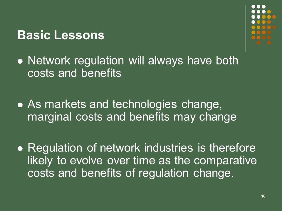 16 Basic Lessons Network regulation will always have both costs and benefits As markets and technologies change, marginal costs and benefits may change Regulation of network industries is therefore likely to evolve over time as the comparative costs and benefits of regulation change.
