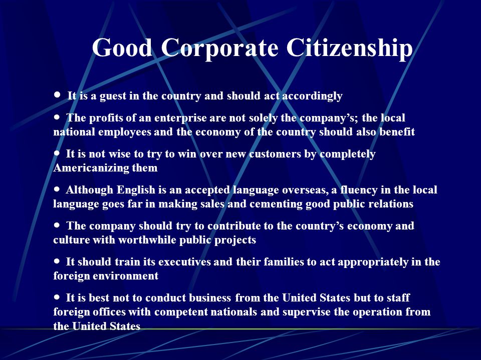 Good Corporate Citizenship ● It is a guest in the country and should act accordingly ● The profits of an enterprise are not solely the company’s; the local national employees and the economy of the country should also benefit ● It is not wise to try to win over new customers by completely Americanizing them ● Although English is an accepted language overseas, a fluency in the local language goes far in making sales and cementing good public relations ● The company should try to contribute to the country’s economy and culture with worthwhile public projects ● It should train its executives and their families to act appropriately in the foreign environment ● It is best not to conduct business from the United States but to staff foreign offices with competent nationals and supervise the operation from the United States