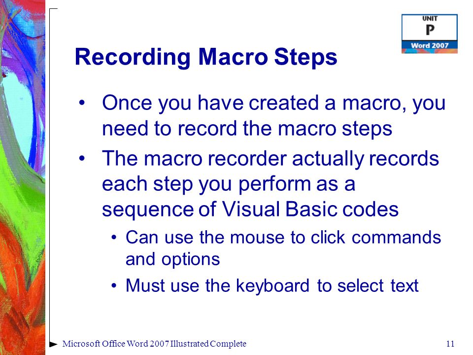 11Microsoft Office Word 2007 Illustrated Complete Recording Macro Steps Once you have created a macro, you need to record the macro steps The macro recorder actually records each step you perform as a sequence of Visual Basic codes Can use the mouse to click commands and options Must use the keyboard to select text