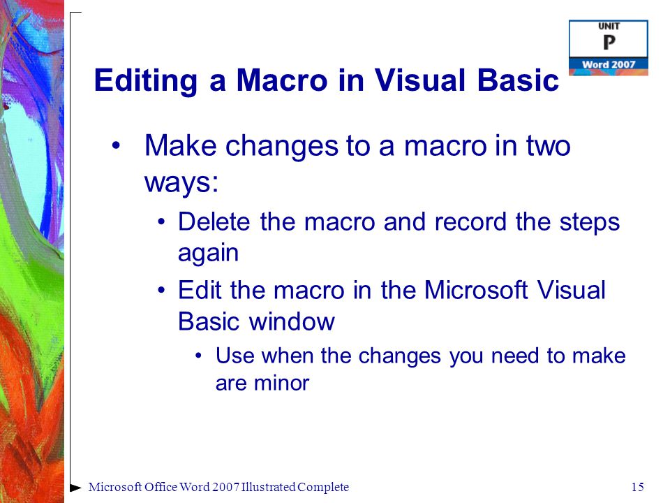 15Microsoft Office Word 2007 Illustrated Complete Editing a Macro in Visual Basic Make changes to a macro in two ways: Delete the macro and record the steps again Edit the macro in the Microsoft Visual Basic window Use when the changes you need to make are minor
