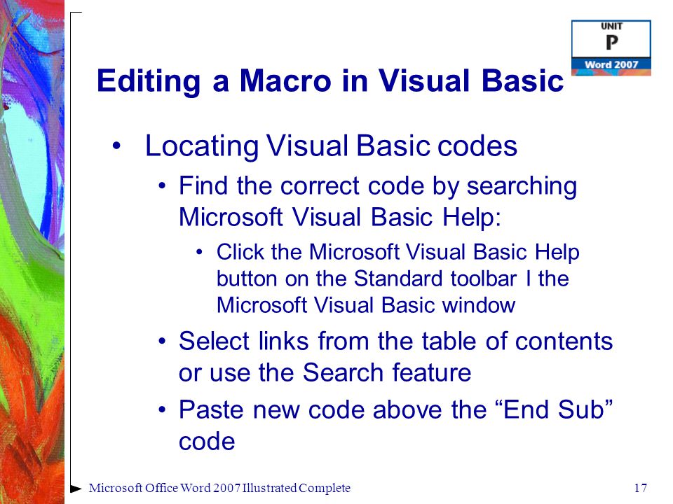 17Microsoft Office Word 2007 Illustrated Complete Editing a Macro in Visual Basic Locating Visual Basic codes Find the correct code by searching Microsoft Visual Basic Help: Click the Microsoft Visual Basic Help button on the Standard toolbar I the Microsoft Visual Basic window Select links from the table of contents or use the Search feature Paste new code above the End Sub code