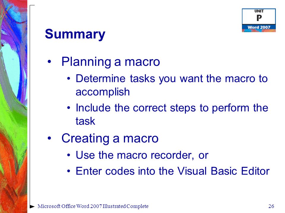 26Microsoft Office Word 2007 Illustrated Complete Summary Planning a macro Determine tasks you want the macro to accomplish Include the correct steps to perform the task Creating a macro Use the macro recorder, or Enter codes into the Visual Basic Editor