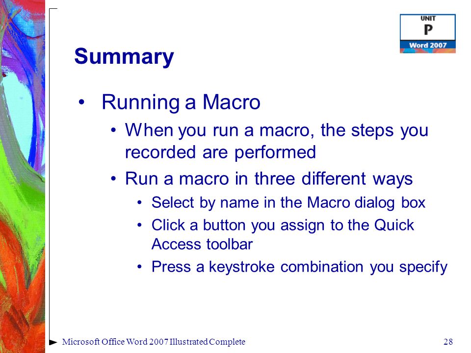 28Microsoft Office Word 2007 Illustrated Complete Summary Running a Macro When you run a macro, the steps you recorded are performed Run a macro in three different ways Select by name in the Macro dialog box Click a button you assign to the Quick Access toolbar Press a keystroke combination you specify