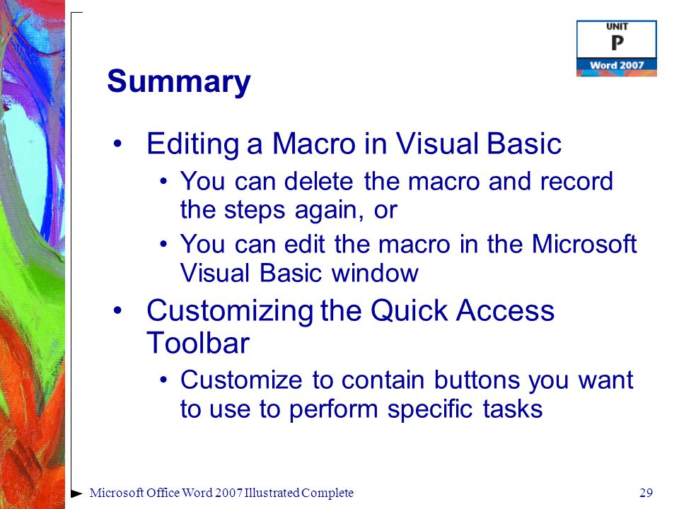 29Microsoft Office Word 2007 Illustrated Complete Summary Editing a Macro in Visual Basic You can delete the macro and record the steps again, or You can edit the macro in the Microsoft Visual Basic window Customizing the Quick Access Toolbar Customize to contain buttons you want to use to perform specific tasks