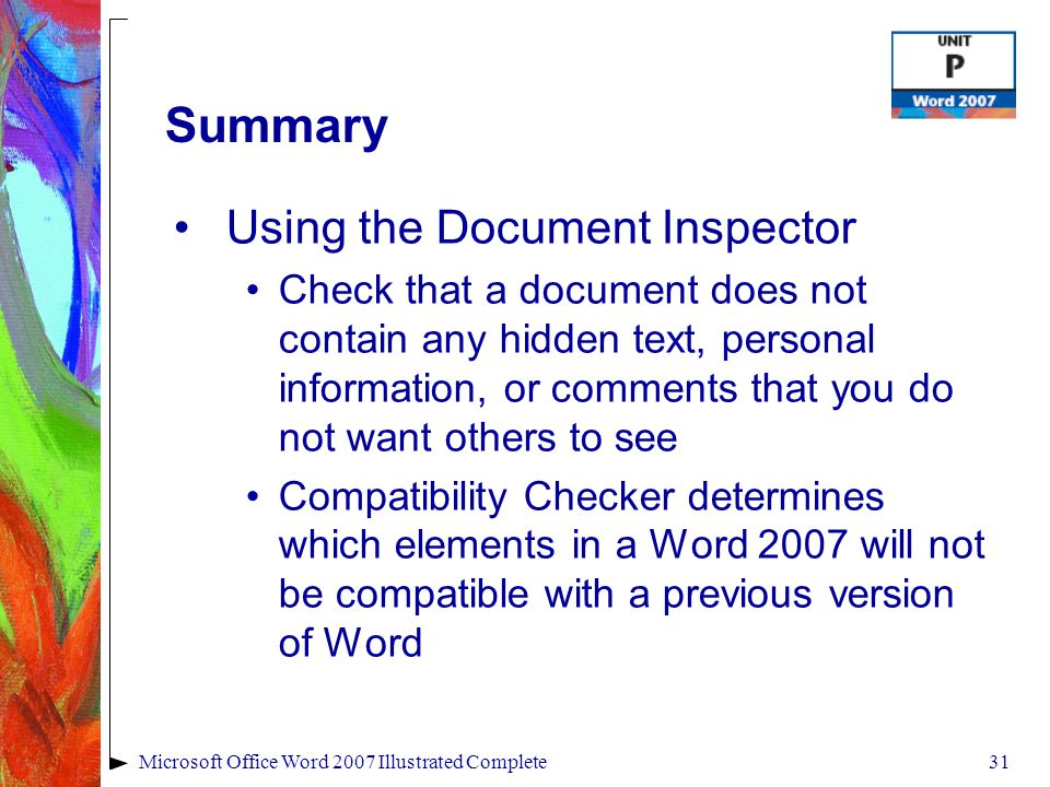 31Microsoft Office Word 2007 Illustrated Complete Summary Using the Document Inspector Check that a document does not contain any hidden text, personal information, or comments that you do not want others to see Compatibility Checker determines which elements in a Word 2007 will not be compatible with a previous version of Word