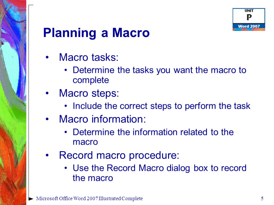 5Microsoft Office Word 2007 Illustrated Complete Planning a Macro Macro tasks: Determine the tasks you want the macro to complete Macro steps: Include the correct steps to perform the task Macro information: Determine the information related to the macro Record macro procedure: Use the Record Macro dialog box to record the macro