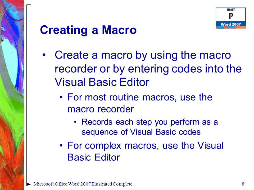 8Microsoft Office Word 2007 Illustrated Complete Creating a Macro Create a macro by using the macro recorder or by entering codes into the Visual Basic Editor For most routine macros, use the macro recorder Records each step you perform as a sequence of Visual Basic codes For complex macros, use the Visual Basic Editor