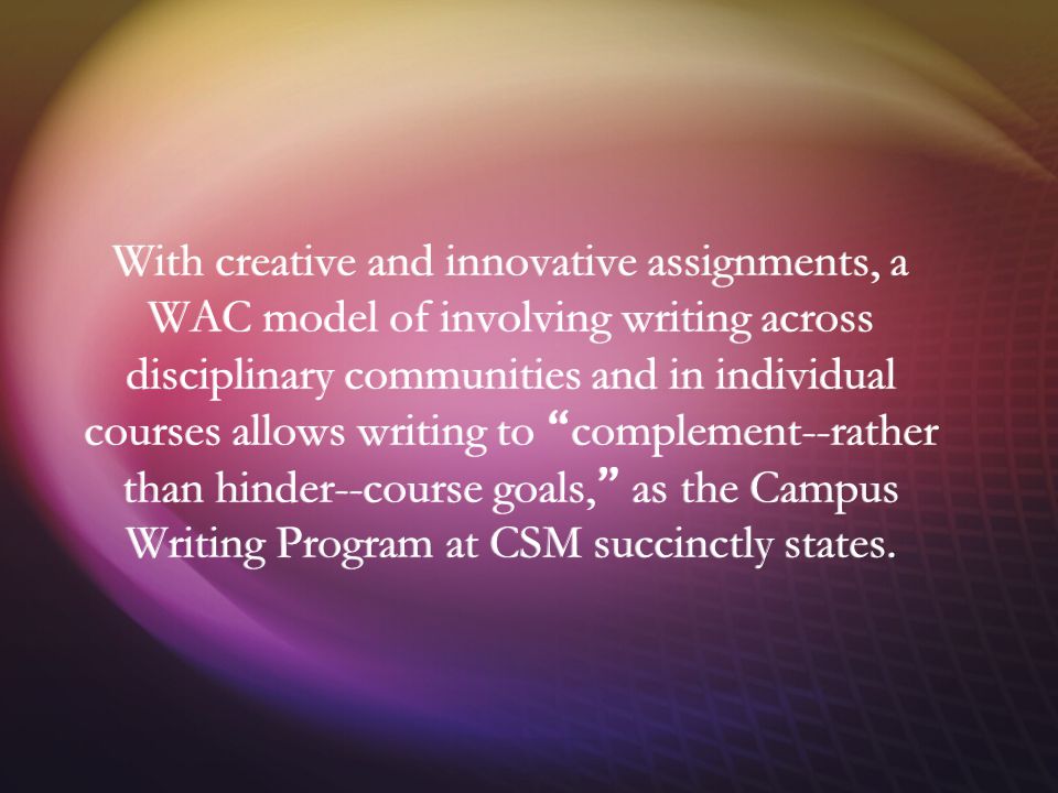 With creative and innovative assignments, a WAC model of involving writing across disciplinary communities and in individual courses allows writing to complement--rather than hinder--course goals, as the Campus Writing Program at CSM succinctly states.