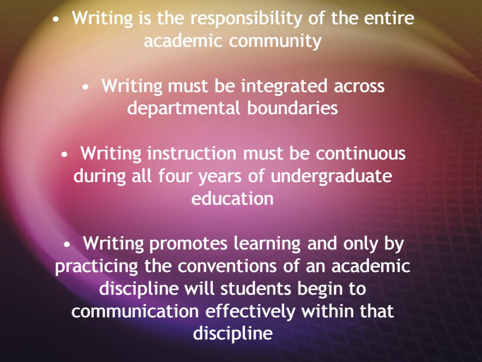 Writing is the responsibility of the entire academic community Writing must be integrated across departmental boundaries Writing instruction must be continuous during all four years of undergraduate education Writing promotes learning and only by practicing the conventions of an academic discipline will students begin to communication effectively within that discipline