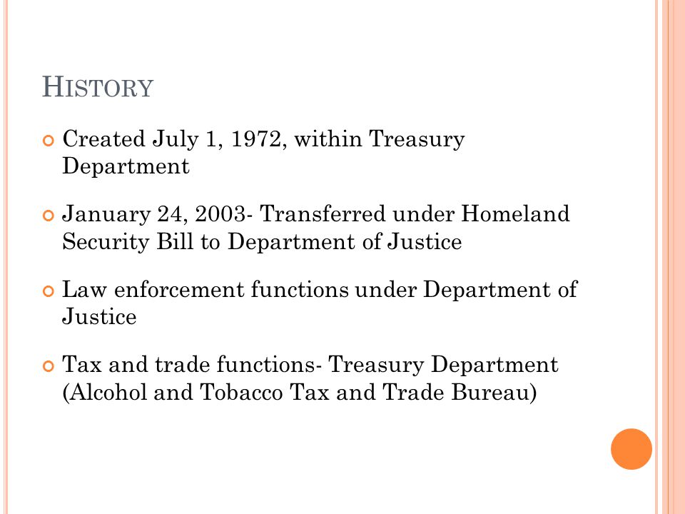 H ISTORY Created July 1, 1972, within Treasury Department January 24, Transferred under Homeland Security Bill to Department of Justice Law enforcement functions under Department of Justice Tax and trade functions- Treasury Department (Alcohol and Tobacco Tax and Trade Bureau)