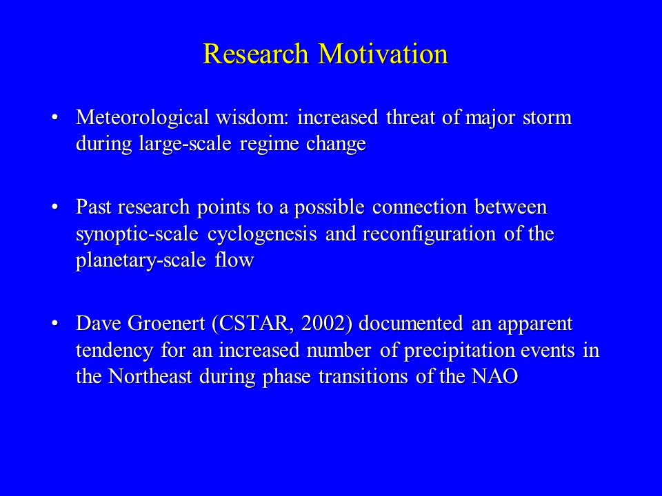 Research Motivation Meteorological wisdom: increased threat of major storm during large-scale regime changeMeteorological wisdom: increased threat of major storm during large-scale regime change Past research points to a possible connection between synoptic-scale cyclogenesis and reconfiguration of the planetary-scale flowPast research points to a possible connection between synoptic-scale cyclogenesis and reconfiguration of the planetary-scale flow Dave Groenert (CSTAR, 2002) documented an apparent tendency for an increased number of precipitation events in the Northeast during phase transitions of the NAODave Groenert (CSTAR, 2002) documented an apparent tendency for an increased number of precipitation events in the Northeast during phase transitions of the NAO