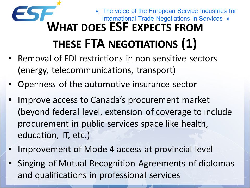 « The voice of the European Service Industries for International Trade Negotiations in Services » W HAT DOES ESF EXPECTS FROM THESE FTA NEGOTIATIONS (1) Removal of FDI restrictions in non sensitive sectors (energy, telecommunications, transport) Openness of the automotive insurance sector Improve access to Canada’s procurement market (beyond federal level, extension of coverage to include procurement in public services space like health, education, IT, etc.) Improvement of Mode 4 access at provincial level Singing of Mutual Recognition Agreements of diplomas and qualifications in professional services