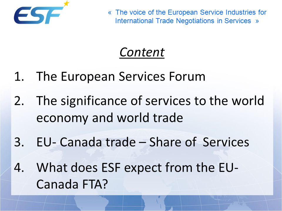 « The voice of the European Service Industries for International Trade Negotiations in Services » Content 1.The European Services Forum 2.The significance of services to the world economy and world trade 3.EU- Canada trade – Share of Services 4.What does ESF expect from the EU- Canada FTA