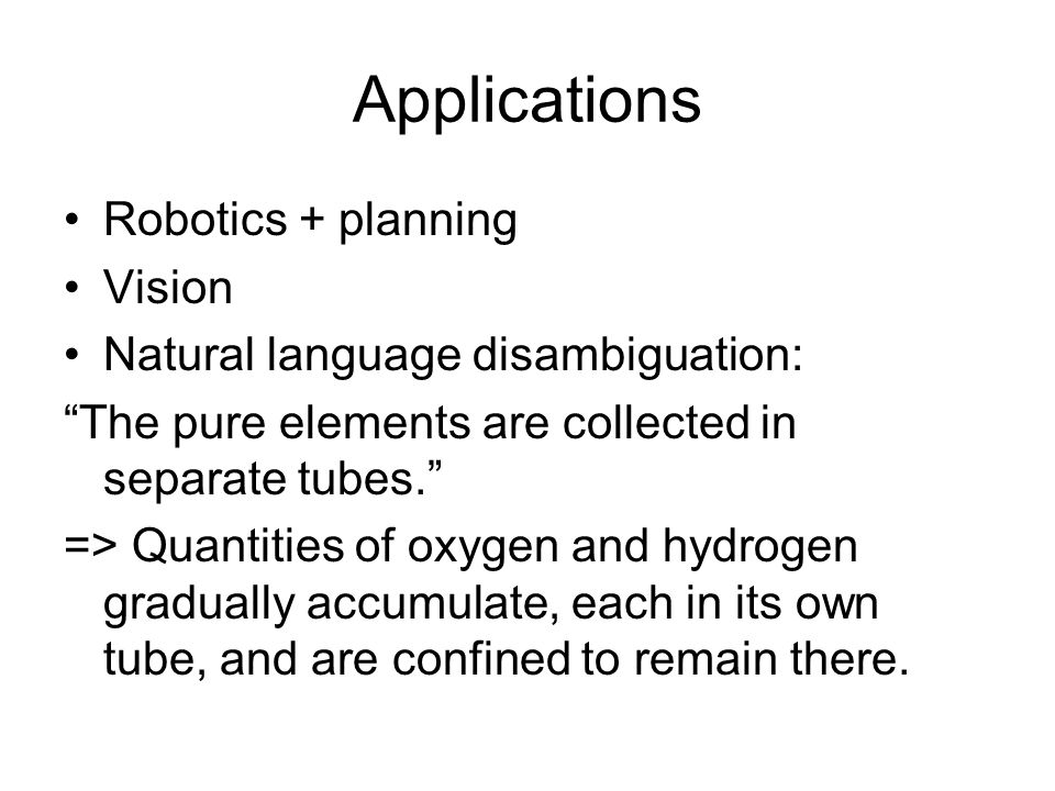 Applications Robotics + planning Vision Natural language disambiguation: The pure elements are collected in separate tubes. => Quantities of oxygen and hydrogen gradually accumulate, each in its own tube, and are confined to remain there.