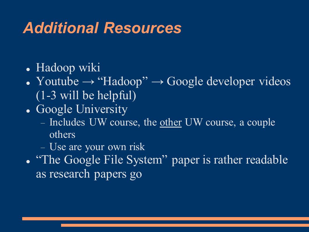 Additional Resources Hadoop wiki Youtube → Hadoop → Google developer videos (1-3 will be helpful)‏ Google University  Includes UW course, the other UW course, a couple others  Use are your own risk The Google File System paper is rather readable as research papers go