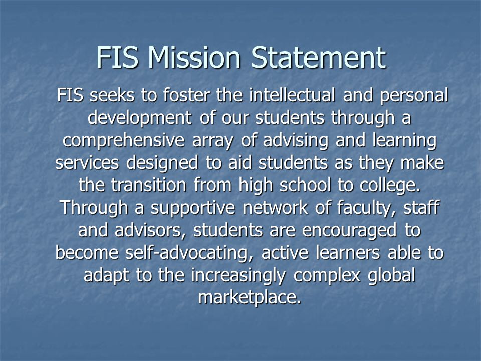 FIS Mission Statement FIS seeks to foster the intellectual and personal development of our students through a comprehensive array of advising and learning services designed to aid students as they make the transition from high school to college.