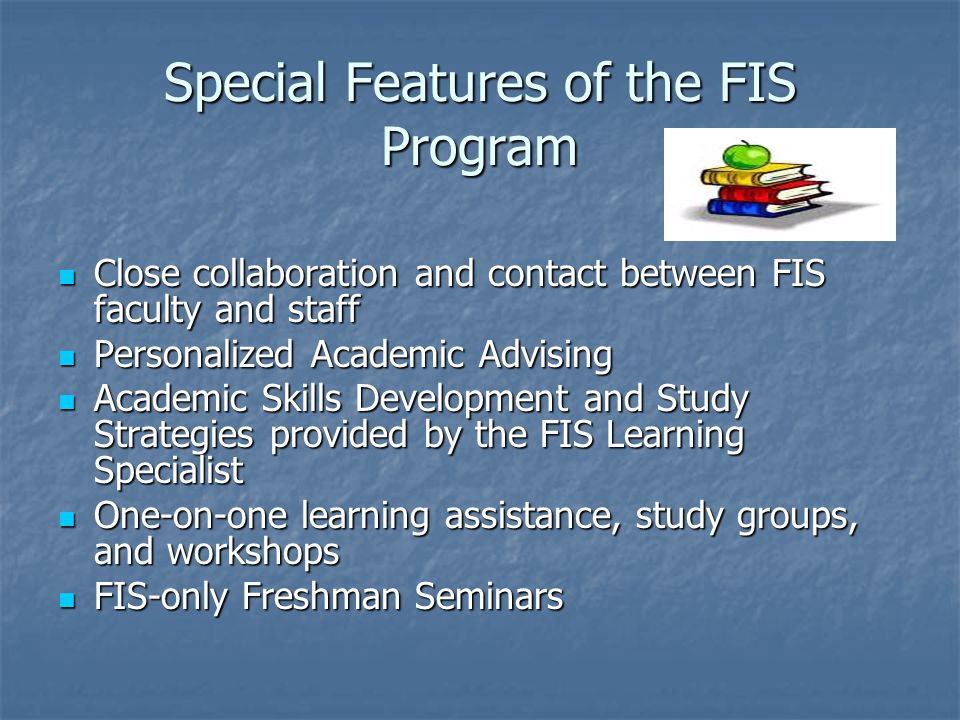 Special Features of the FIS Program Close collaboration and contact between FIS faculty and staff Close collaboration and contact between FIS faculty and staff Personalized Academic Advising Personalized Academic Advising Academic Skills Development and Study Strategies provided by the FIS Learning Specialist Academic Skills Development and Study Strategies provided by the FIS Learning Specialist One-on-one learning assistance, study groups, and workshops One-on-one learning assistance, study groups, and workshops FIS-only Freshman Seminars FIS-only Freshman Seminars