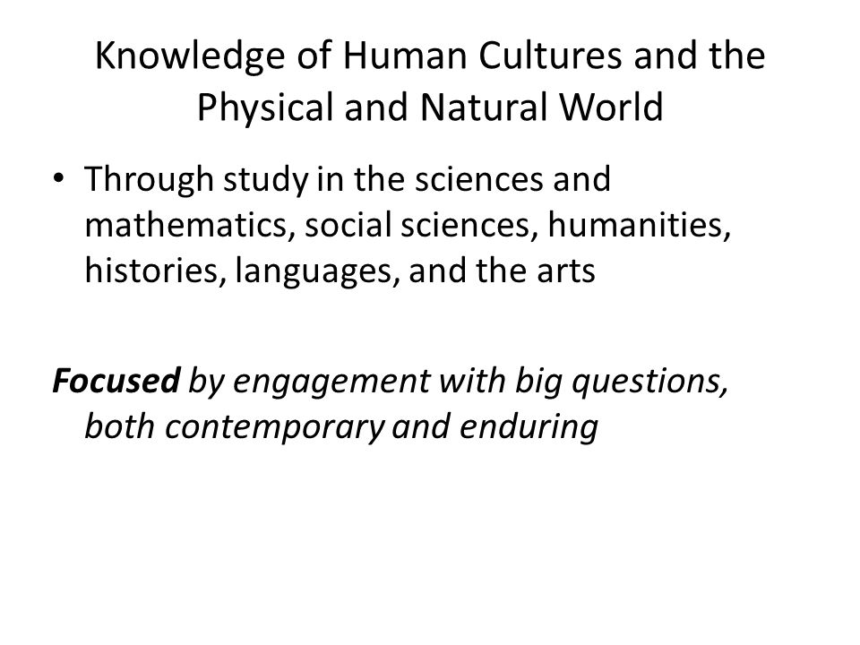 Knowledge of Human Cultures and the Physical and Natural World Through study in the sciences and mathematics, social sciences, humanities, histories, languages, and the arts Focused by engagement with big questions, both contemporary and enduring