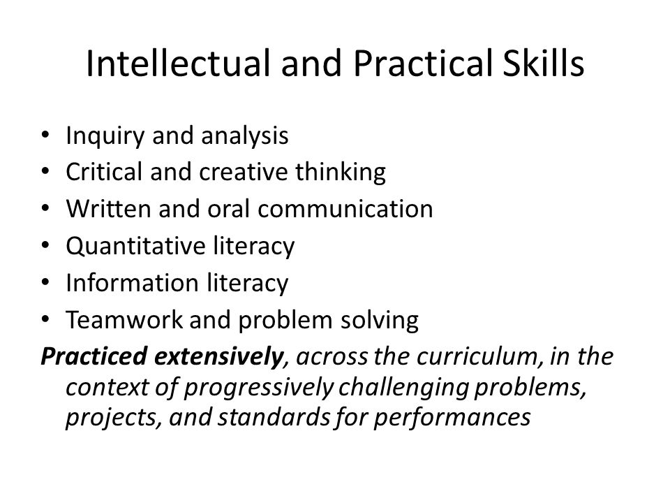Intellectual and Practical Skills Inquiry and analysis Critical and creative thinking Written and oral communication Quantitative literacy Information literacy Teamwork and problem solving Practiced extensively, across the curriculum, in the context of progressively challenging problems, projects, and standards for performances