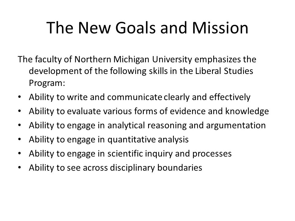 The New Goals and Mission The faculty of Northern Michigan University emphasizes the development of the following skills in the Liberal Studies Program: Ability to write and communicate clearly and effectively Ability to evaluate various forms of evidence and knowledge Ability to engage in analytical reasoning and argumentation Ability to engage in quantitative analysis Ability to engage in scientific inquiry and processes Ability to see across disciplinary boundaries