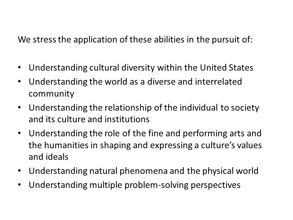 We stress the application of these abilities in the pursuit of: Understanding cultural diversity within the United States Understanding the world as a diverse and interrelated community Understanding the relationship of the individual to society and its culture and institutions Understanding the role of the fine and performing arts and the humanities in shaping and expressing a culture’s values and ideals Understanding natural phenomena and the physical world Understanding multiple problem-solving perspectives