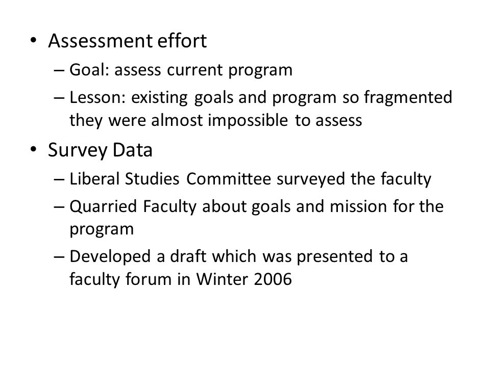 Assessment effort – Goal: assess current program – Lesson: existing goals and program so fragmented they were almost impossible to assess Survey Data – Liberal Studies Committee surveyed the faculty – Quarried Faculty about goals and mission for the program – Developed a draft which was presented to a faculty forum in Winter 2006