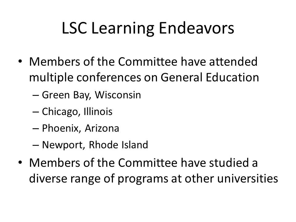 LSC Learning Endeavors Members of the Committee have attended multiple conferences on General Education – Green Bay, Wisconsin – Chicago, Illinois – Phoenix, Arizona – Newport, Rhode Island Members of the Committee have studied a diverse range of programs at other universities