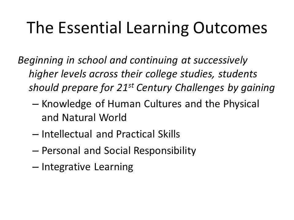 The Essential Learning Outcomes Beginning in school and continuing at successively higher levels across their college studies, students should prepare for 21 st Century Challenges by gaining – Knowledge of Human Cultures and the Physical and Natural World – Intellectual and Practical Skills – Personal and Social Responsibility – Integrative Learning