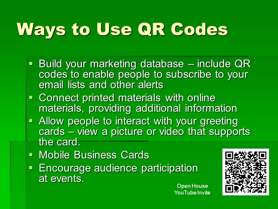 Ways to Use QR Codes  Build your marketing database – include QR codes to enable people to subscribe to your  lists and other alerts  Connect printed materials with online materials, providing additional information  Allow people to interact with your greeting cards – view a picture or video that supports the card.