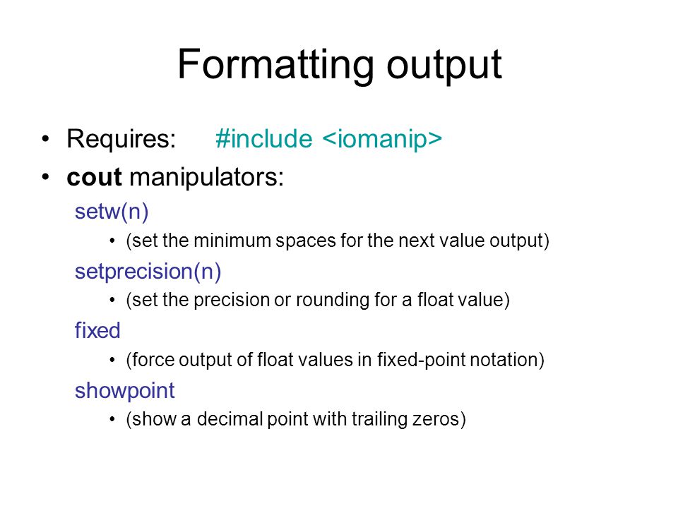 Formatting output Requires: #include cout manipulators: setw(n) (set the minimum spaces for the next value output) setprecision(n) (set the precision or rounding for a float value) fixed (force output of float values in fixed-point notation) showpoint (show a decimal point with trailing zeros)