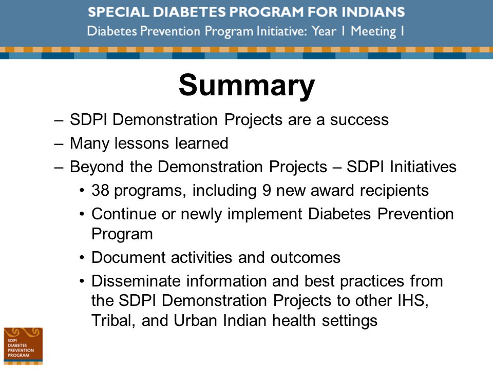 Summary –SDPI Demonstration Projects are a success –Many lessons learned –Beyond the Demonstration Projects – SDPI Initiatives 38 programs, including 9 new award recipients Continue or newly implement Diabetes Prevention Program Document activities and outcomes Disseminate information and best practices from the SDPI Demonstration Projects to other IHS, Tribal, and Urban Indian health settings