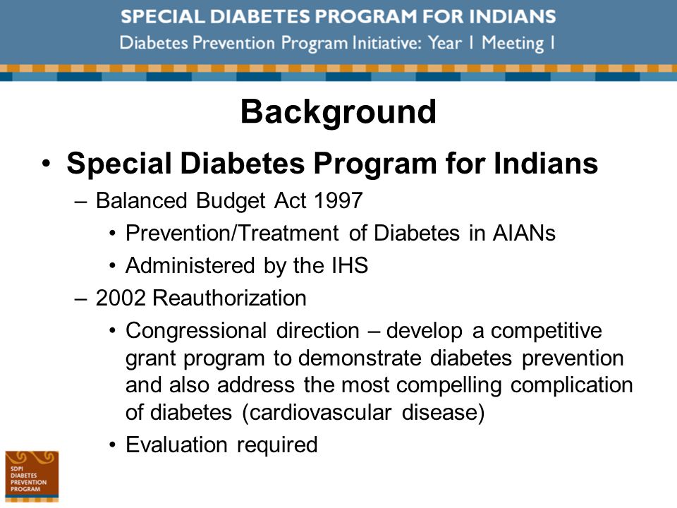 Background Special Diabetes Program for Indians –Balanced Budget Act 1997 Prevention/Treatment of Diabetes in AIANs Administered by the IHS –2002 Reauthorization Congressional direction – develop a competitive grant program to demonstrate diabetes prevention and also address the most compelling complication of diabetes (cardiovascular disease) Evaluation required