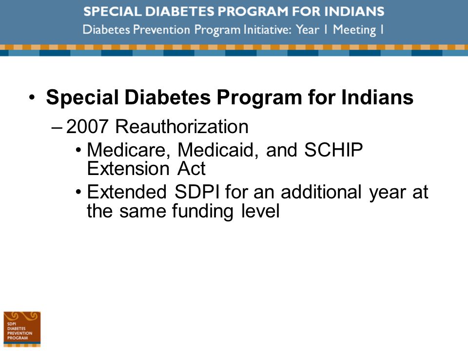 Special Diabetes Program for Indians –2007 Reauthorization Medicare, Medicaid, and SCHIP Extension Act Extended SDPI for an additional year at the same funding level