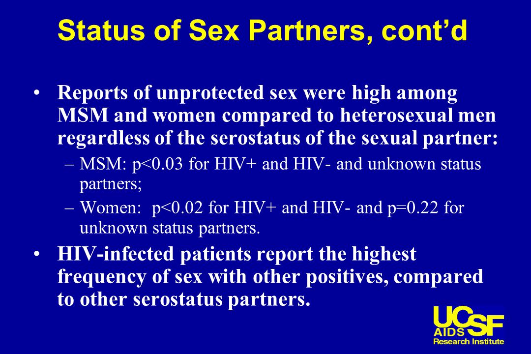 Status of Sex Partners, cont’d Reports of unprotected sex were high among MSM and women compared to heterosexual men regardless of the serostatus of the sexual partner: –MSM: p<0.03 for HIV+ and HIV- and unknown status partners; –Women: p<0.02 for HIV+ and HIV- and p=0.22 for unknown status partners.