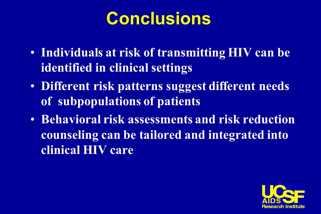 Conclusions Individuals at risk of transmitting HIV can be identified in clinical settings Different risk patterns suggest different needs of subpopulations of patients Behavioral risk assessments and risk reduction counseling can be tailored and integrated into clinical HIV care