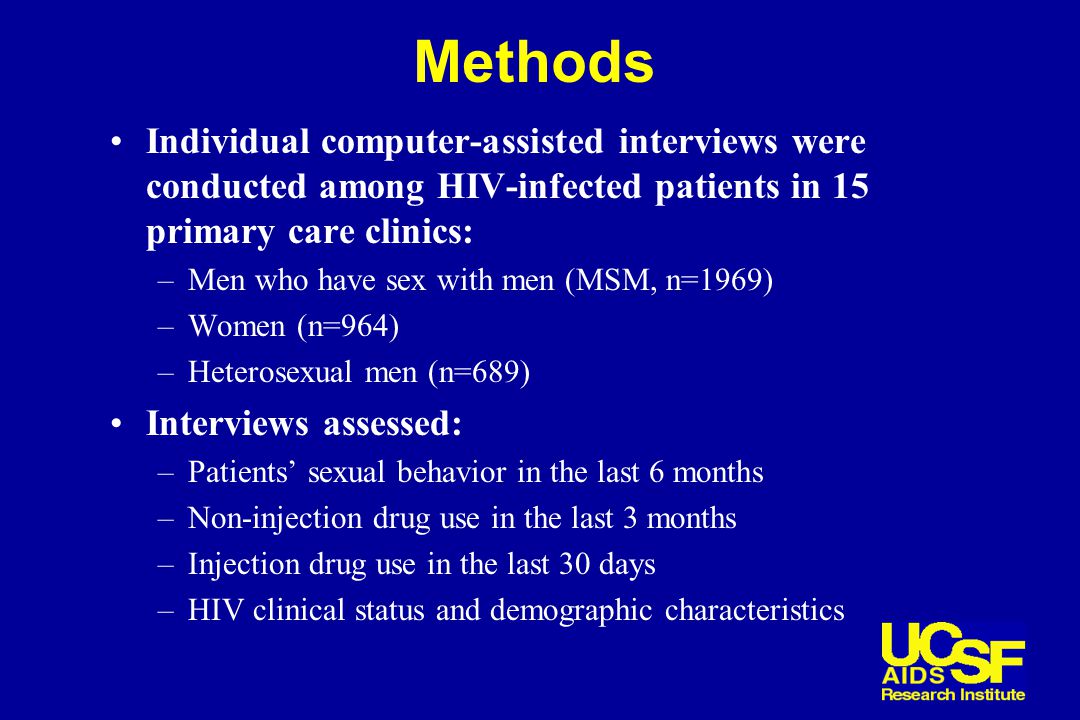 Methods Individual computer-assisted interviews were conducted among HIV-infected patients in 15 primary care clinics: –Men who have sex with men (MSM, n=1969) –Women (n=964) –Heterosexual men (n=689) Interviews assessed: –Patients’ sexual behavior in the last 6 months –Non-injection drug use in the last 3 months –Injection drug use in the last 30 days –HIV clinical status and demographic characteristics