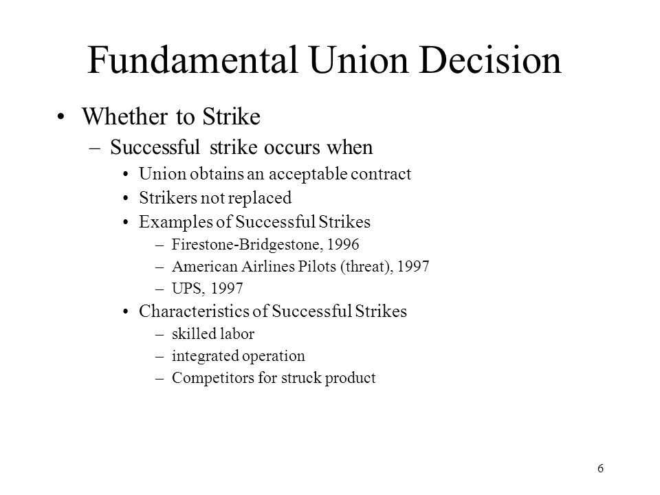 6 Fundamental Union Decision Whether to Strike –Successful strike occurs when Union obtains an acceptable contract Strikers not replaced Examples of Successful Strikes –Firestone-Bridgestone, 1996 –American Airlines Pilots (threat), 1997 –UPS, 1997 Characteristics of Successful Strikes –skilled labor –integrated operation –Competitors for struck product