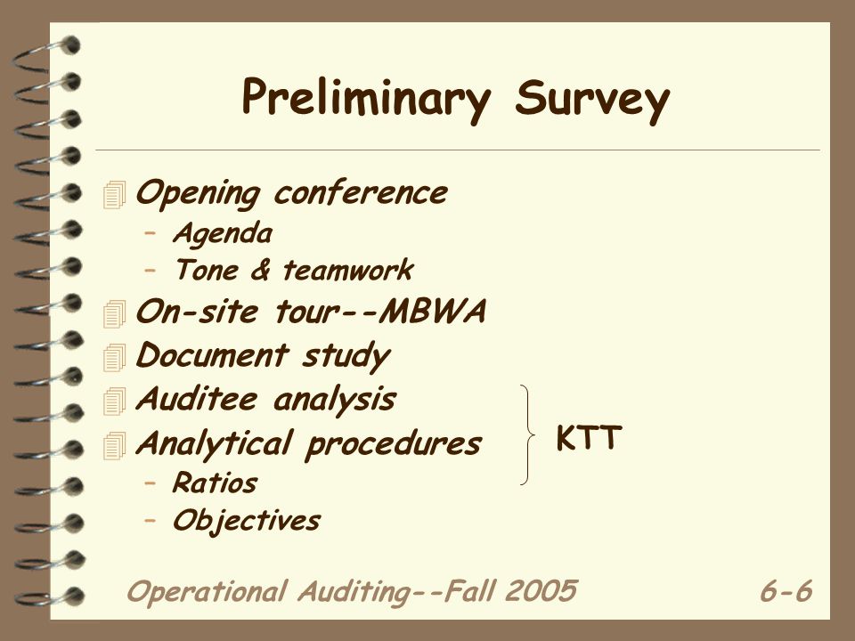 Operational Auditing--Fall Preliminary Survey 4 Opening conference –Agenda –Tone & teamwork 4 On-site tour--MBWA 4 Document study 4 Auditee analysis 4 Analytical procedures –Ratios –Objectives KTT