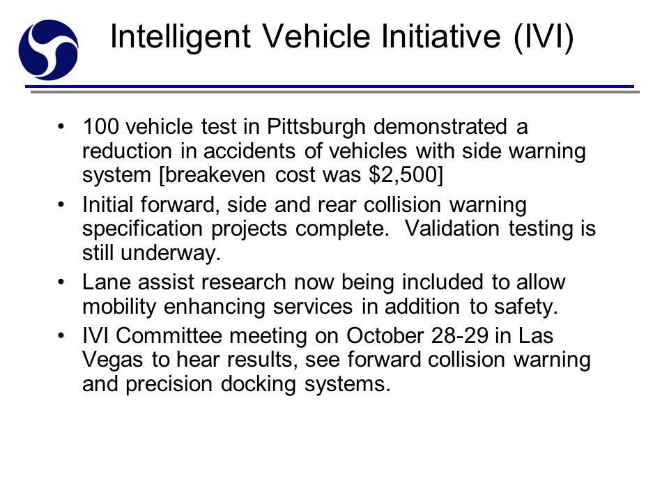 Intelligent Vehicle Initiative (IVI) 100 vehicle test in Pittsburgh demonstrated a reduction in accidents of vehicles with side warning system [breakeven cost was $2,500] Initial forward, side and rear collision warning specification projects complete.