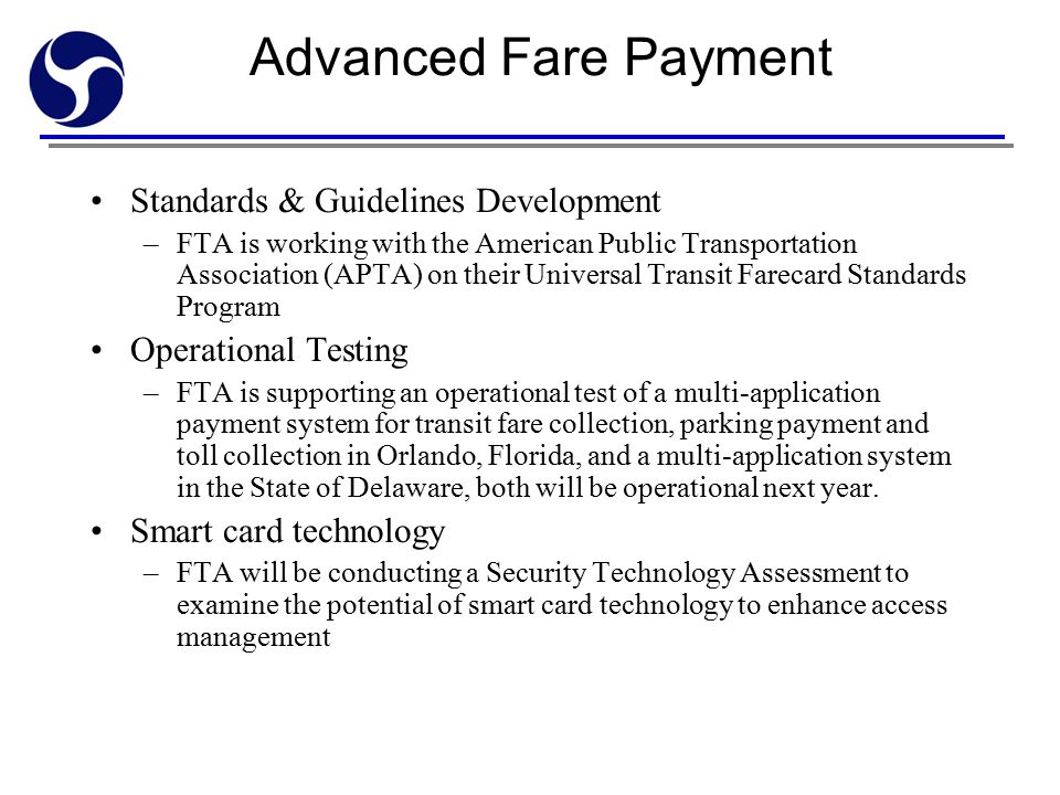 Advanced Fare Payment Standards & Guidelines Development –FTA is working with the American Public Transportation Association (APTA) on their Universal Transit Farecard Standards Program Operational Testing –FTA is supporting an operational test of a multi-application payment system for transit fare collection, parking payment and toll collection in Orlando, Florida, and a multi-application system in the State of Delaware, both will be operational next year.